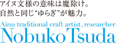 アイヌ文様の意味は魔除け。
自然と同じ“ゆらぎ”が魅力。
Ainu traditional craft artist, researcher
Nobuko Tsuda