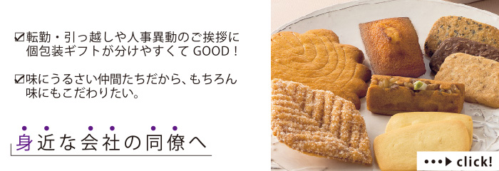 転勤・引っ越しや人事異動のご挨拶に個包装ギフトが分けやすくてGOOD！
味にうるさい仲間たちだから、もちろん味にもこだわりたい。
身近な会社の同僚へ