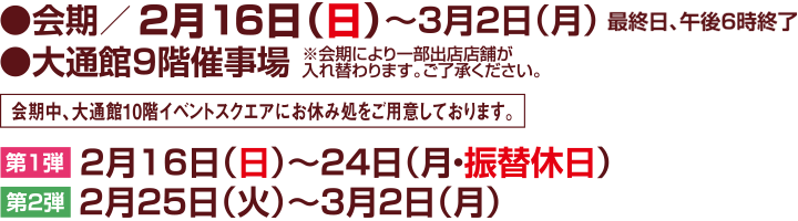 ●会期/2月16日(日)~3月2日(月)
●大通館9階催事場 最終日、午後6時終了
※会期により一部出店店舗が入れ替わります。ご了承ください。
会期中、大通館10階イベントスクエアにお休み処をご用意しております。
【第1弾】2月16日(日)~24日(月・振替休日) 【第2弾】2月25日(火)~3月2日(月)